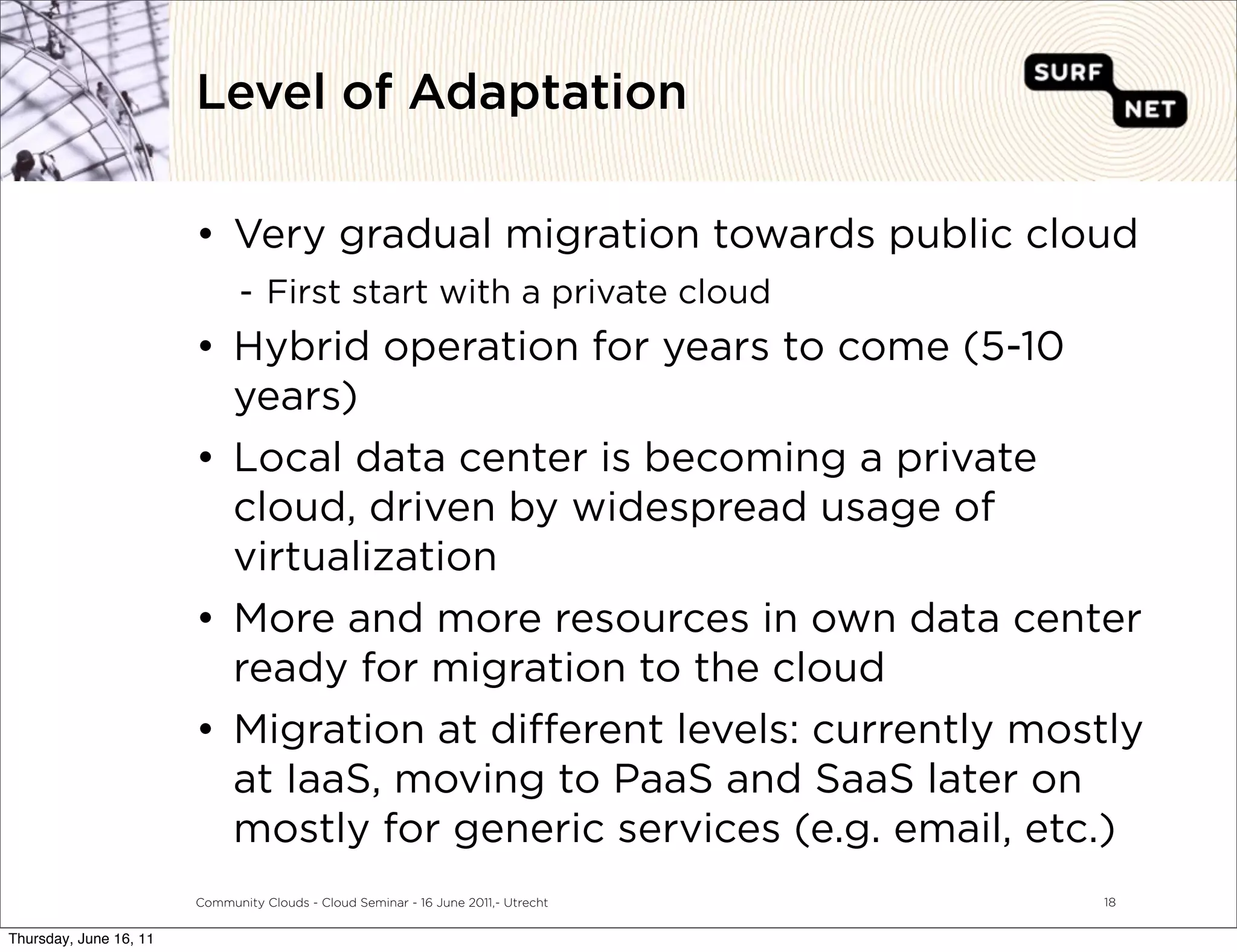 Level of Adaptation

                        • Very gradual migration towards public cloud
                               - First start with a private cloud
                        • Hybrid operation for years to come (5-10
                          years)
                        • Local data center is becoming a private
                          cloud, driven by widespread usage of
                          virtualization
                        • More and more resources in own data center
                          ready for migration to the cloud
                        • Migration at di erent levels: currently mostly
                          at IaaS, moving to PaaS and SaaS later on
                          mostly for generic services (e.g. email, etc.)
                        Community Clouds - Cloud Seminar - 16 June 2011,- Utrecht   18


Thursday, June 16, 11
 