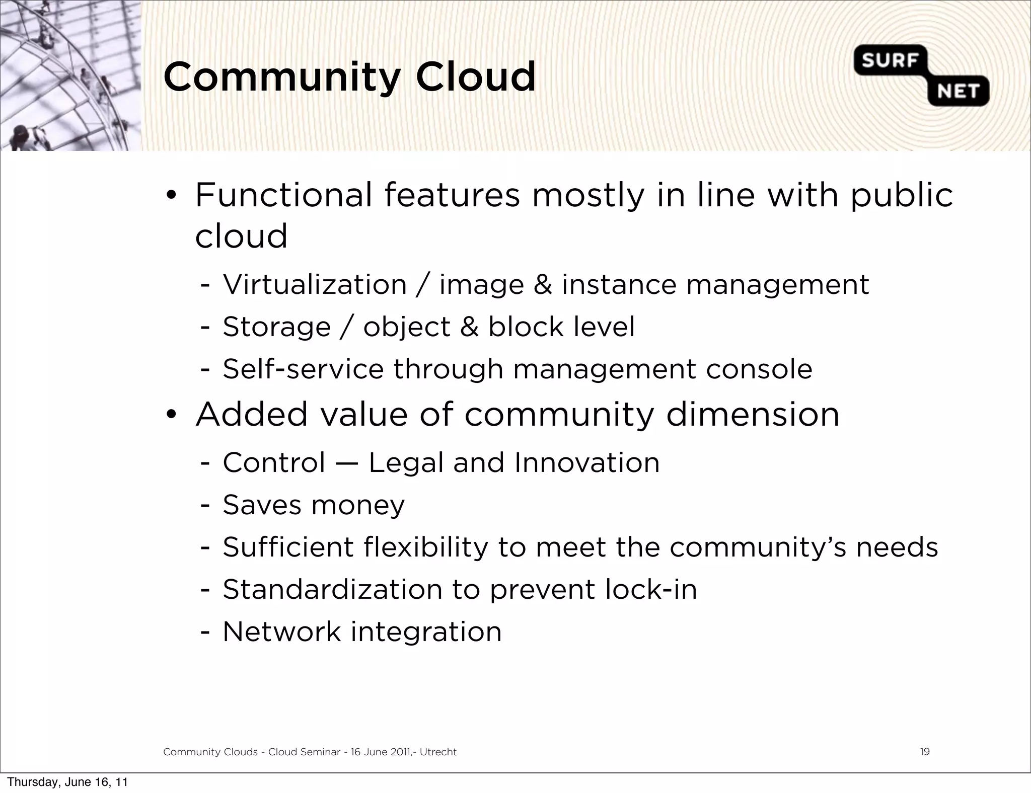 Community Cloud

                        • Functional features mostly in line with public
                          cloud
                               - Virtualization / image & instance management
                               - Storage / object & block level
                               - Self-service through management console
                        • Added value of community dimension
                               -   Control — Legal and Innovation
                               -   Saves money
                               -   Su cient ﬂexibility to meet the community’s needs
                               -   Standardization to prevent lock-in
                               -   Network integration



                        Community Clouds - Cloud Seminar - 16 June 2011,- Utrecht   19


Thursday, June 16, 11
 
