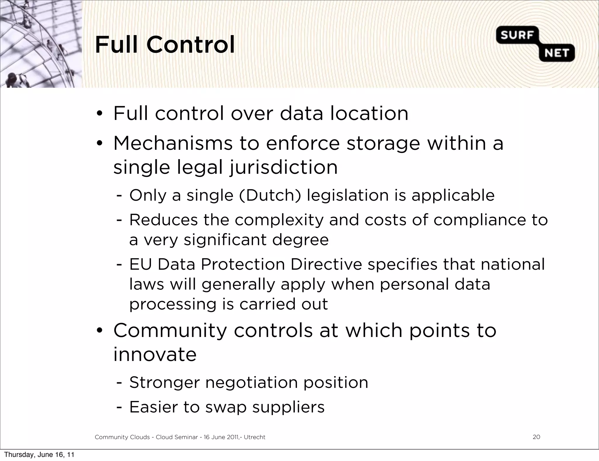 Full Control

                        • Full control over data location
                        • Mechanisms to enforce storage within a
                          single legal jurisdiction
                               - Only a single (Dutch) legislation is applicable
                               - Reduces the complexity and costs of compliance to
                                 a very signiﬁcant degree
                               - EU Data Protection Directive speciﬁes that national
                                 laws will generally apply when personal data
                                 processing is carried out
                        • Community controls at which points to
                          innovate
                               - Stronger negotiation position
                               - Easier to swap suppliers
                        Community Clouds - Cloud Seminar - 16 June 2011,- Utrecht   20


Thursday, June 16, 11
 
