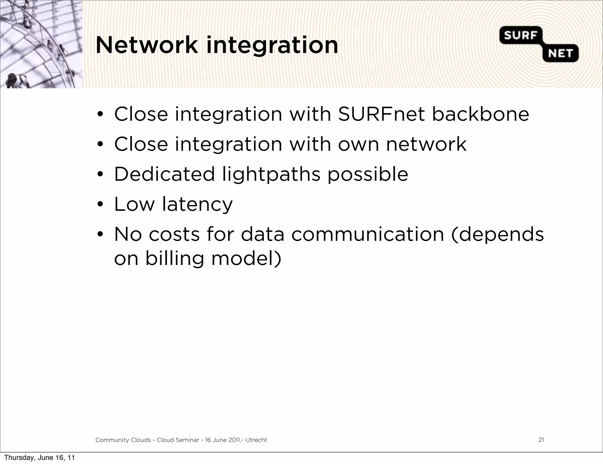 Network integration

                        •     Close integration with SURFnet backbone
                        •     Close integration with own network
                        •     Dedicated lightpaths possible
                        •     Low latency
                        •     No costs for data communication (depends
                              on billing model)




                        Community Clouds - Cloud Seminar - 16 June 2011,- Utrecht   21


Thursday, June 16, 11
 