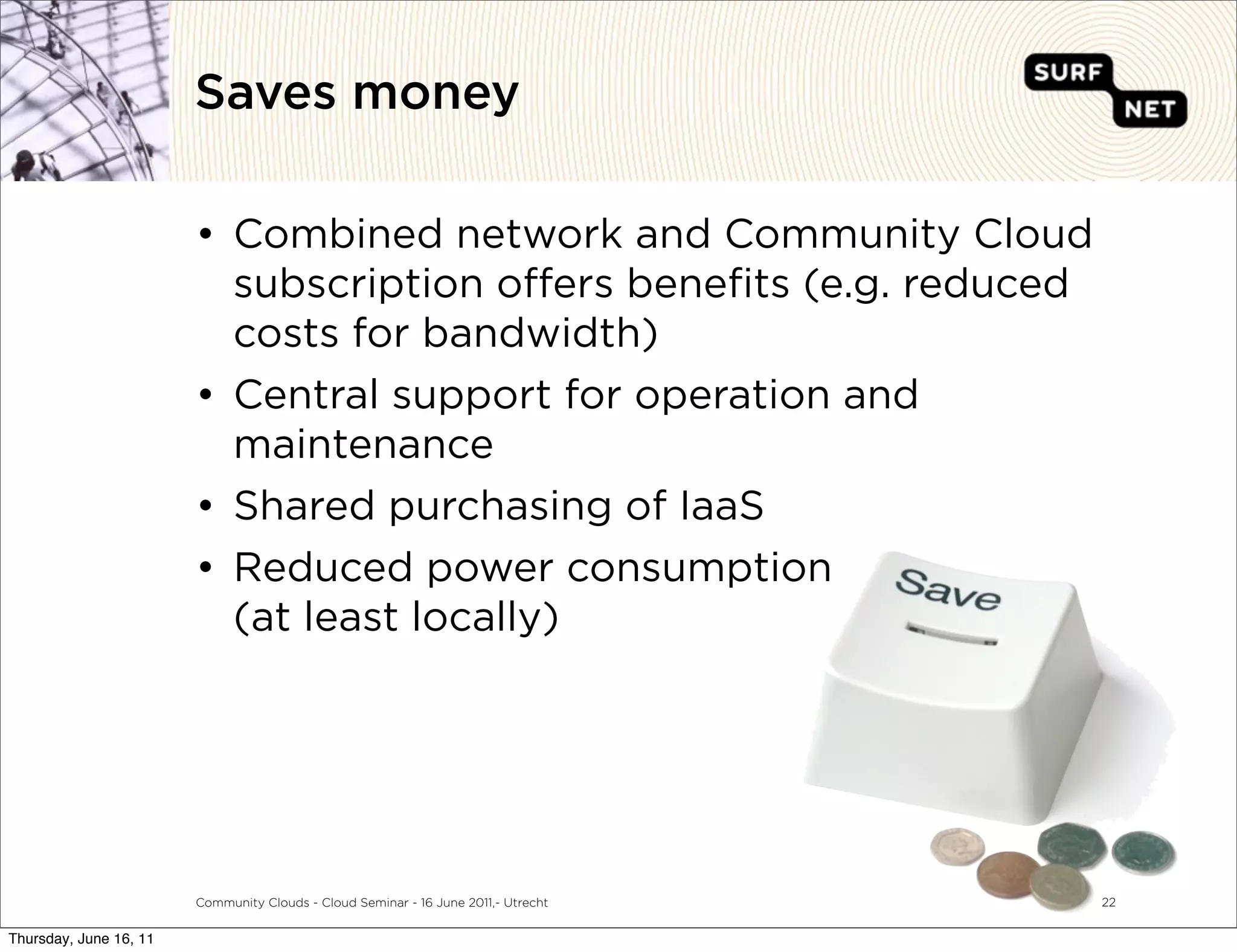 Saves money

                        • Combined network and Community Cloud
                          subscription o ers beneﬁts (e.g. reduced
                          costs for bandwidth)
                        • Central support for operation and
                          maintenance
                        • Shared purchasing of IaaS
                        • Reduced power consumption
                          (at least locally)




                        Community Clouds - Cloud Seminar - 16 June 2011,- Utrecht   22


Thursday, June 16, 11
 