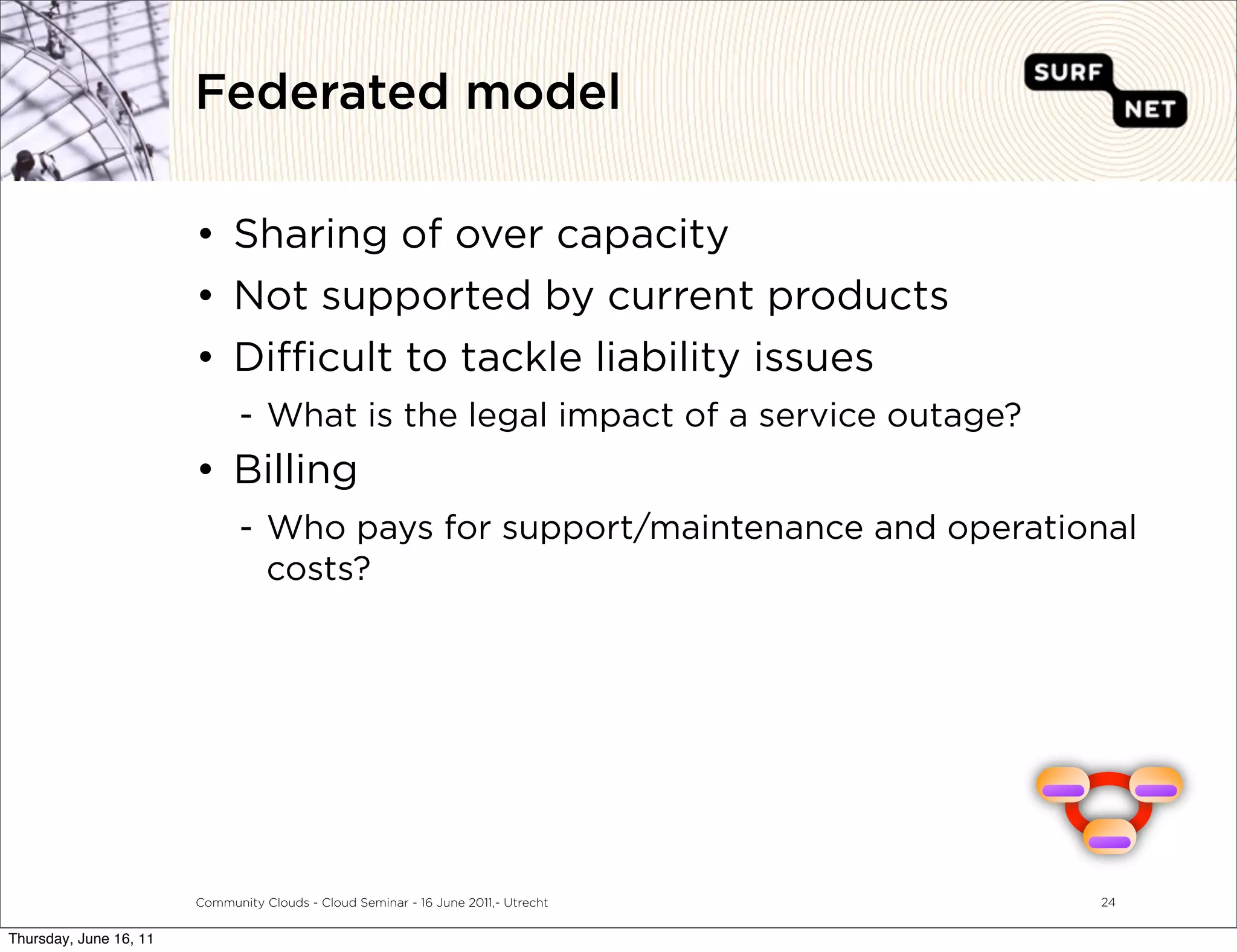Federated model

                        • Sharing of over capacity
                        • Not supported by current products
                        • Di cult to tackle liability issues
                               - What is the legal impact of a service outage?
                        • Billing
                               - Who pays for support/maintenance and operational
                                 costs?




                                                                                    =

                        Community Clouds - Cloud Seminar - 16 June 2011,- Utrecht   24


Thursday, June 16, 11
 