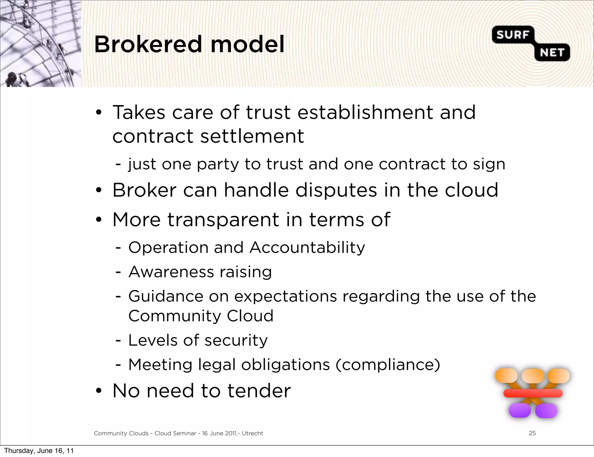 Brokered model

                        • Takes care of trust establishment and
                          contract settlement
                               - just one party to trust and one contract to sign
                        • Broker can handle disputes in the cloud
                        • More transparent in terms of
                               - Operation and Accountability
                               - Awareness raising
                               - Guidance on expectations regarding the use of the
                                 Community Cloud
                               - Levels of security
                               - Meeting legal obligations (compliance)
                        • No need to tender
                        Community Clouds - Cloud Seminar - 16 June 2011,- Utrecht   25


Thursday, June 16, 11
 