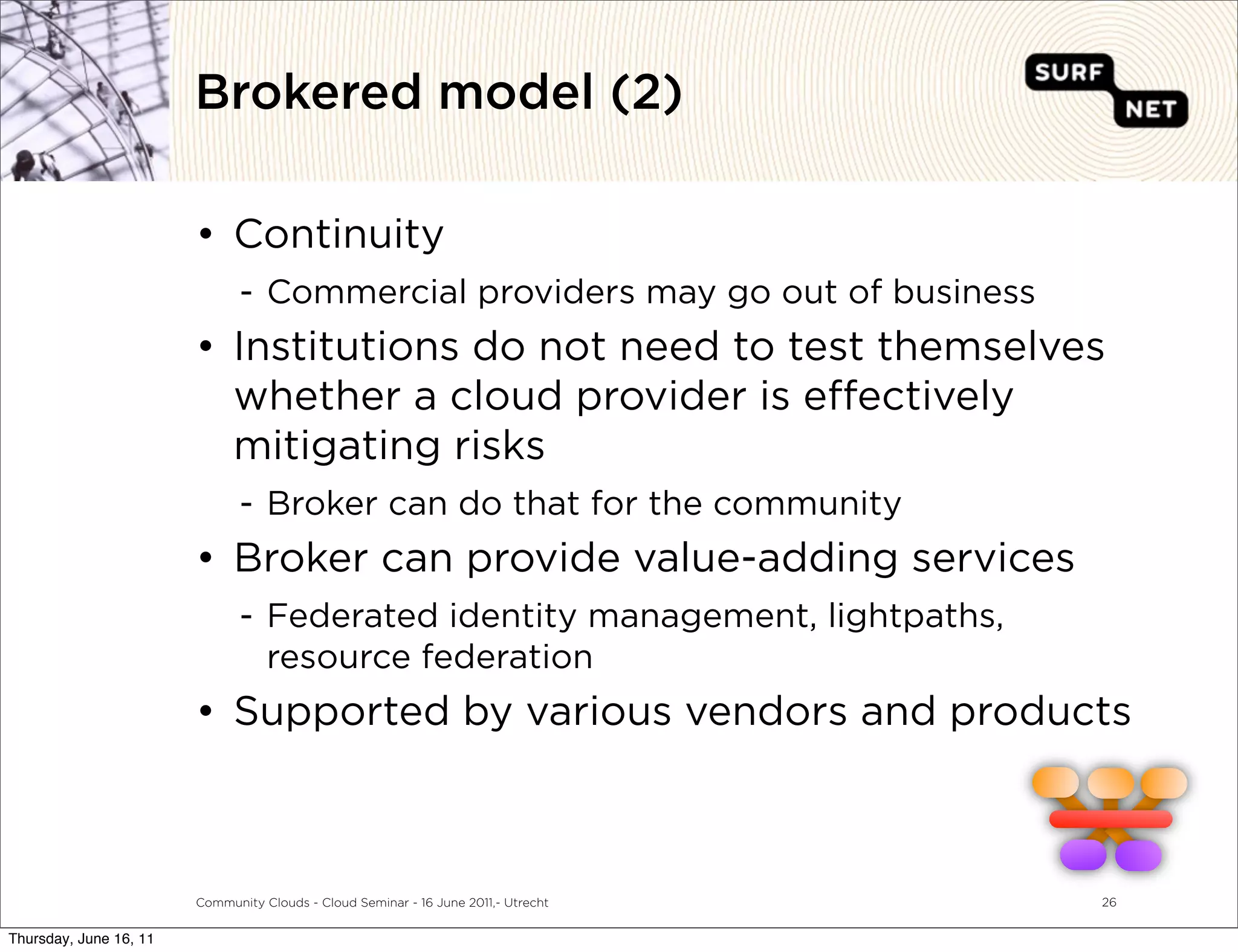 Brokered model (2)

                        • Continuity
                               - Commercial providers may go out of business
                        • Institutions do not need to test themselves
                          whether a cloud provider is e ectively
                          mitigating risks
                               - Broker can do that for the community
                        • Broker can provide value-adding services
                               - Federated identity management, lightpaths,
                                 resource federation
                        • Supported by various vendors and products



                        Community Clouds - Cloud Seminar - 16 June 2011,- Utrecht   26


Thursday, June 16, 11
 