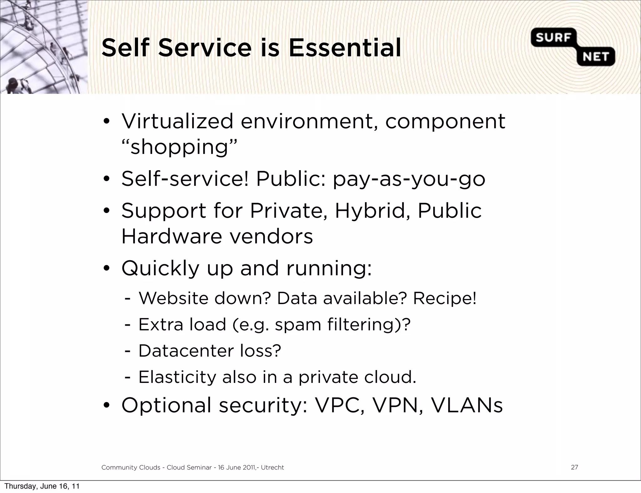 Self Service is Essential

                        • Virtualized environment, component
                          “shopping”
                        • Self-service! Public: pay-as-you-go
                        • Support for Private, Hybrid, Public
                          Hardware vendors
                        • Quickly up and running:
                               -   Website down? Data available? Recipe!
                               -   Extra load (e.g. spam ﬁltering)?
                               -   Datacenter loss?
                               -   Elasticity also in a private cloud.
                        • Optional security: VPC, VPN, VLANs

                        Community Clouds - Cloud Seminar - 16 June 2011,- Utrecht   27


Thursday, June 16, 11
 