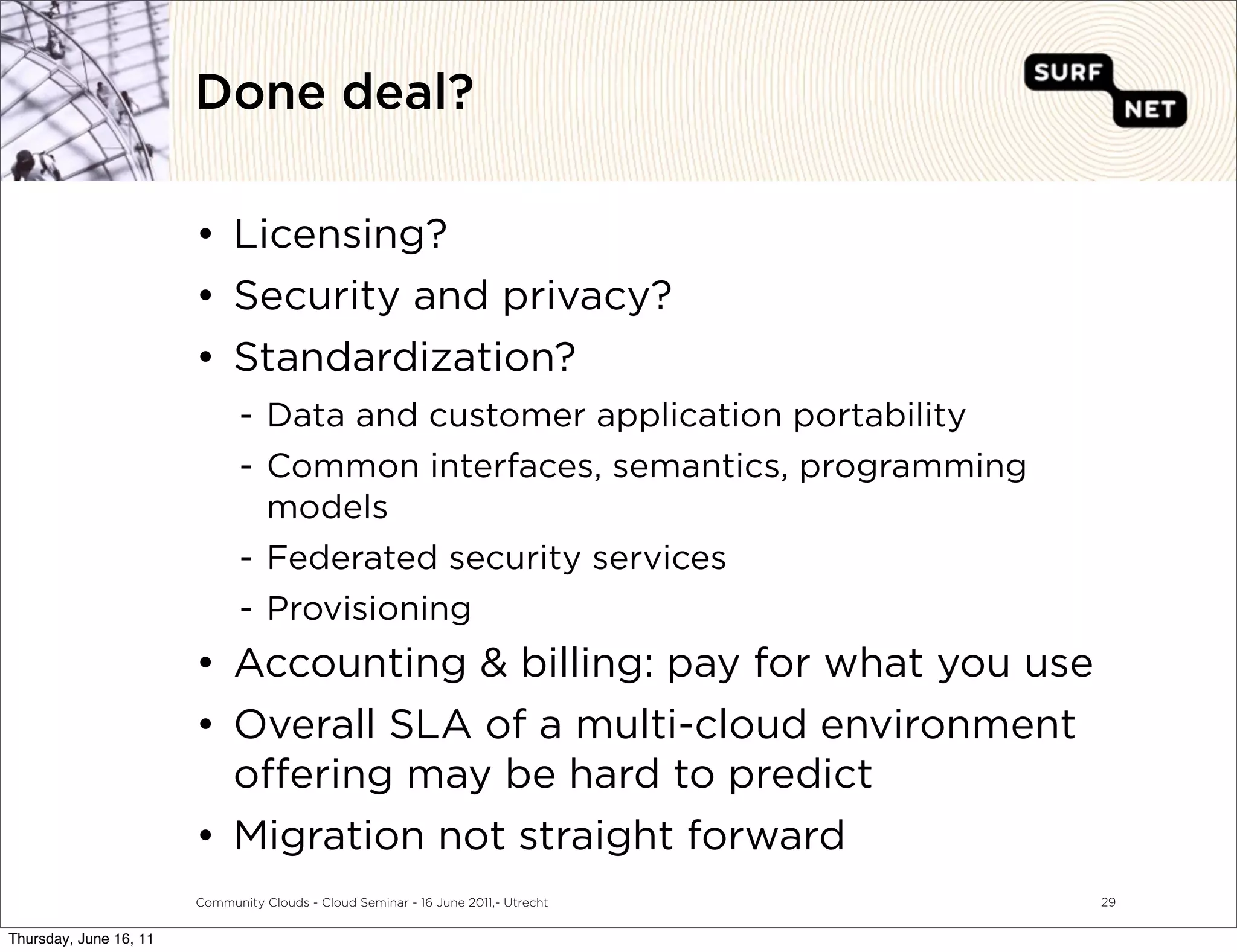 Done deal?

                        • Licensing?
                        • Security and privacy?
                        • Standardization?
                               - Data and customer application portability
                               - Common interfaces, semantics, programming
                                 models
                               - Federated security services
                               - Provisioning
                        • Accounting & billing: pay for what you use
                        • Overall SLA of a multi-cloud environment
                          o ering may be hard to predict
                        • Migration not straight forward
                        Community Clouds - Cloud Seminar - 16 June 2011,- Utrecht   29


Thursday, June 16, 11
 