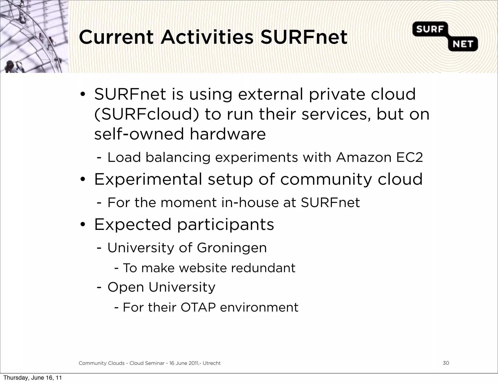 Current Activities SURFnet

                        • SURFnet is using external private cloud
                          (SURFcloud) to run their services, but on
                          self-owned hardware
                               - Load balancing experiments with Amazon EC2
                        • Experimental setup of community cloud
                               - For the moment in-house at SURFnet
                        • Expected participants
                               - University of Groningen
                                      - To make website redundant
                               - Open University
                                      - For their OTAP environment



                        Community Clouds - Cloud Seminar - 16 June 2011,- Utrecht   30


Thursday, June 16, 11
 