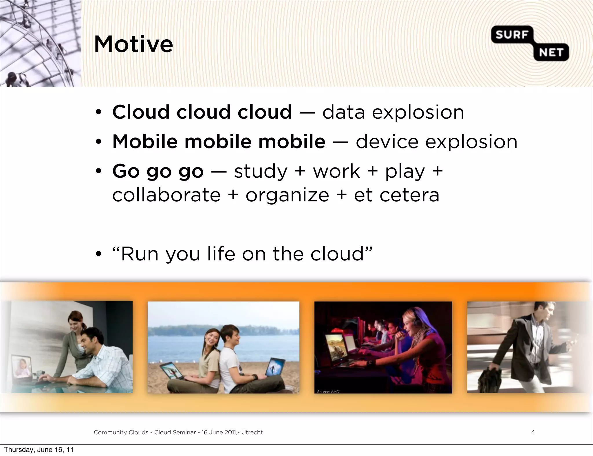 Motive

                        • Cloud cloud cloud — data explosion
                        • Mobile mobile mobile — device explosion
                        • Go go go — study + work + play +
                          collaborate + organize + et cetera


                        • “Run you life on the cloud”




                                                                                    Source: AMD




                        Community Clouds - Cloud Seminar - 16 June 2011,- Utrecht                 4


Thursday, June 16, 11
 
