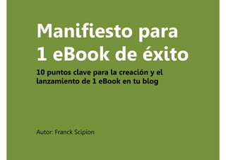 Manifiesto para
1 eBook de éxito
10 puntos clave para la creación y el
lanzamiento de 1 eBook en tu blog




Autor: Franck Scipion
 