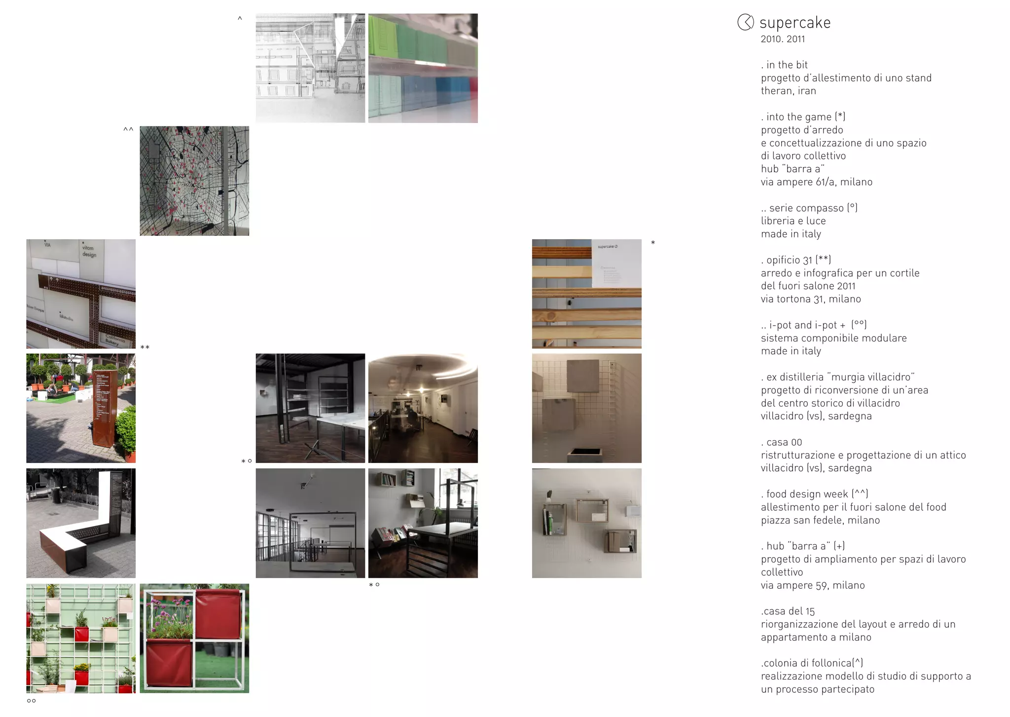 ^
                             2010.	2011

                             .	in	the	bit
                             progetto	d’allestimento	di	uno	stand
                             theran,	iran

                             .	into	the	game	(*)
     ^^                      progetto	d’arredo	
                             e	concettualizzazione	di	uno	spazio	
                             di	lavoro	collettivo
                             hub	“barra	a”
                             via	ampere	61/a,	milano

                             ..	serie	compasso	(°)
                             libreria	e	luce
                             made	in	italy
                         *
                             .	opificio	31	(**)
                             arredo	e	infografica	per	un	cortile	
                             del	fuori	salone	2011
                             via	tortona	31,	milano

                             ..	i-pot	and	i-pot	+		(°°)
                             sistema	componibile	modulare
          **                 made	in	italy

                             .	ex	distilleria	“murgia	villacidro”
                             progetto	di	riconversione	di	un’area	
                             del	centro	storico	di	villacidro	
                             villacidro	(vs),	sardegna

                             .	casa	00
                             ristrutturazione	e	progettazione	di	un	attico
               *°            villacidro	(vs),	sardegna

                             .	food	design	week	(^^)
                             allestimento	per	il	fuori	salone	del	food
                             piazza	san	fedele,	milano

                             .	hub	“barra	a”	(+)
                             progetto	di	ampliamento	per	spazi	di	lavoro	
                             collettivo
                    *°       via	ampere	59,	milano

                             .casa	del	15
                             riorganizzazione	del	layout	e	arredo	di	un	
                             appartamento	a	milano

                             .colonia	di	follonica(^)
                             realizzazione	modello	di	studio	di	supporto	a	
                             un	processo	partecipato
°°
 