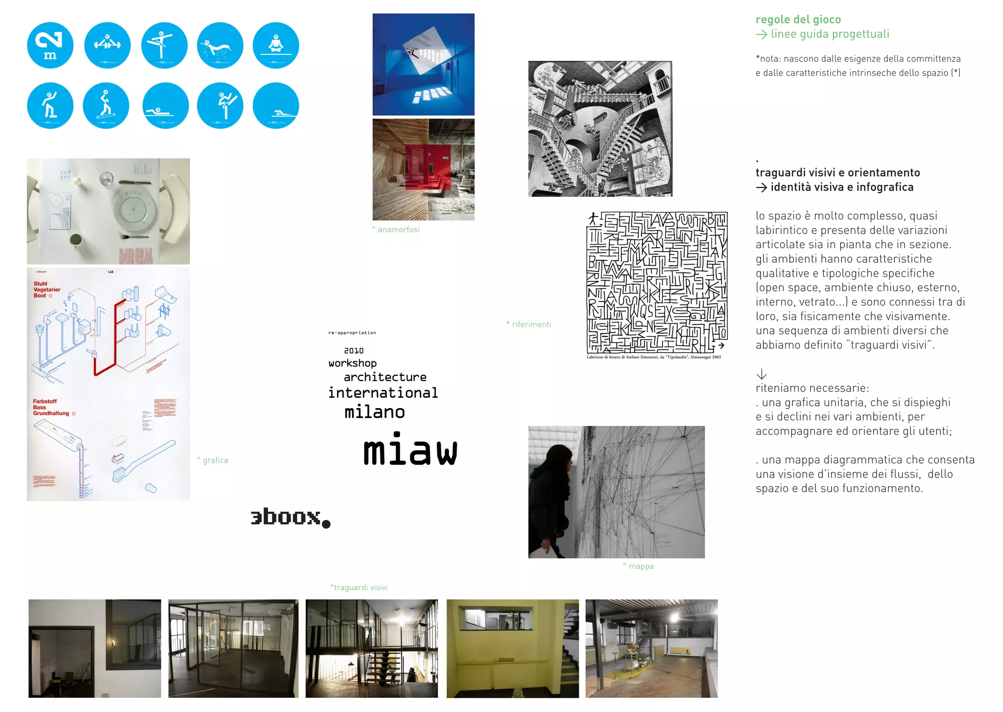 regole del gioco
                                                                 > linee guida progettuali

                                                                 *nota:	nascono	dalle	esigenze	della	committenza	
                                                                 e	dalle	caratteristiche	intrinseche	dello	spazio	(*)




                                                                 .
                                                                 traguardi visivi e orientamento
                                                                 > identità visiva e infografica

                                                                 lo	spazio	è	molto	complesso,	quasi	
                        ^ anamorfosi                             labirintico	e	presenta	delle	variazioni	
                                                                 articolate	sia	in	pianta	che	in	sezione.	
                                                                 gli	ambienti	hanno	caratteristiche	
                                                                 qualitative	e	tipologiche	specifiche	
                                                                 (open	space,	ambiente	chiuso,	esterno,	
                                                                 interno,	vetrato...)	e	sono	connessi	tra	di	
                                                                 loro,	sia	fisicamente	che	visivamente.	
                                       * riferimenti
                                                                 una	sequenza	di	ambienti	diversi	che	
                                                                 abbiamo	definito	“traguardi	visivi”.	

                                                                 <
                                                                 riteniamo	necessarie:
                                                                 .	una	grafica	unitaria,	che	si	dispieghi	
                                                                 e	si	declini	nei	vari	ambienti,	per	
                                                                 accompagnare	ed	orientare	gli	utenti;

^ grafica                                                        .	una	mappa	diagrammatica	che	consenta	
                                                                 una	visione	d’insieme	dei	flussi,		dello	
                                                                 spazio	e	del	suo	funzionamento.	




                                                       ^ mappa

            ^traguardi visivi
 