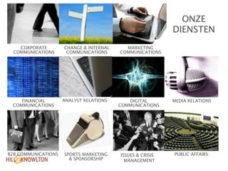 ONZE
                                                           DIENSTEN
    CORPORATE        CHANGE & INTERNAL     MARKETING
  COMMUNICATIONS      COMMUNICATIONS     COMMUNICATIONS




    FINANCIAL        ANALYST RELATIONS      DIGITAL        MEDIA RELATIONS
 COMMUNICATIONS                          COMMUNICATIONS




B2B COMMUNICATIONS   SPORTS MARKETING    ISSUES & CRISIS   PUBLIC AFFAIRS
                       & SPONSORSHIP       MANAGEMENT
 