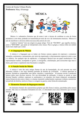 Centro de Ensino Urbano Rocha
Professora: Mary Alvarenga
MÚSICA
Música é o substantivo feminino que dá nome à arte e técnica de combinar os sons de forma
melodiosa e com ritmo, podendo ser transmitida por meio da voz e de instrumentos musicais. Música é a
arte de manifestar os diversos afetos da nossa alma através do som.
A palavra “música” tem sua origem no grego antigo. Vem de “TECHNE”, que significa técnica,
junto a “MOUSIKÊ”, que pode ser interpretado como musas. Para os gregos, a música tinha um sentido
muito mais amplo que o atual.
 A Linguagem da Música
A música é a linguagem que se traduz em formas sonoras capazes de expressar e comunicar
sensações, sentimentos e pensamentos, por meio da organização e relacionamento expressivo entre o som
e o silêncio. Em qualquer tipo de espetáculo, a Linguagem Musical tem um papel insubstituível. Nas
representações teatrais, acompanha os gestos, a coreografia, a declamação, para acrescentar algo mais à
trama, para tornar o espetáculo mais fascinante e completo.
 A Função Social da Música
A música é uma das mais antigas formas de arte da humanidade, ela está presente nas mais
diferentes culturas e nos mais distantes períodos da história da civilização. A música aproxima as
pessoas, fazendo-as compartilhar suas ideias, emoções e experiências. As pessoas ouvem e produzem
música pelos mais diversos motivos. Por sua diversidade de utilização, a música se presta as mais
diversas funções: celebrar; expressar os sentimentos e as emoções; em rituais religiosos; acompanhar
outras formas de arte como o teatro e o cinema; transmitir conhecimento; expressar a cultura; caracterizar
um período da história; motivar a força e a coragem na guerra; como forma de comunicação.
 Elementos formais da linguagem musical
Os elementos formais são características próprias que dão forma à música, percebidas pelos nossos
ouvidos. São cinco os elementos formadores do som, e é articulando esses cinco elementos que se criam
músicas:
Timbre Intensidade Altura Densidade Duração
 