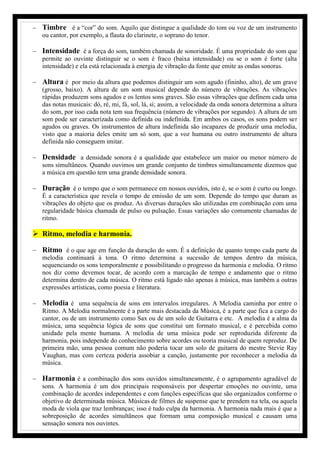  Timbre é a “cor” do som. Aquilo que distingue a qualidade do tom ou voz de um instrumento
ou cantor, por exemplo, a flauta do clarinete, o soprano do tenor.
 Intensidade é a força do som, também chamada de sonoridade. É uma propriedade do som que
permite ao ouvinte distinguir se o som é fraco (baixa intensidade) ou se o som é forte (alta
intensidade) e ela está relacionada à energia de vibração da fonte que emite as ondas sonoras.
 Altura é por meio da altura que podemos distinguir um som agudo (fininho, alto), de um grave
(grosso, baixo). A altura de um som musical depende do número de vibrações. As vibrações
rápidas produzem sons agudos e os lentos sons graves. São essas vibrações que definem cada uma
das notas musicais: dó, ré, mi, fá, sol, lá, si; assim, a velocidade da onda sonora determina a altura
do som, por isso cada nota tem sua frequência (número de vibrações por segundo). A altura de um
som pode ser caracterizada como definida ou indefinida. Em ambos os casos, os sons podem ser
agudos ou graves. Os instrumentos de altura indefinida são incapazes de produzir uma melodia,
visto que a maioria deles emite um só som, que a voz humana ou outro instrumento de altura
definida não conseguem imitar.
 Densidade a densidade sonora é a qualidade que estabelece um maior ou menor número de
sons simultâneos. Quando ouvimos um grande conjunto de timbres simultaneamente dizemos que
a música em questão tem uma grande densidade sonora.
 Duração é o tempo que o som permanece em nossos ouvidos, isto é, se o som é curto ou longo.
É a característica que revela o tempo de emissão de um som. Depende do tempo que duram as
vibrações do objeto que os produz. As diversas durações são utilizadas em combinação com uma
regularidade básica chamada de pulso ou pulsação. Essas variações são comumente chamadas de
ritmo.
 Ritmo, melodia e harmonia.
 Ritmo é o que age em função da duração do som. É a definição de quanto tempo cada parte da
melodia continuará à tona. O ritmo determina a sucessão de tempos dentro da música,
sequenciando os sons temporalmente e possibilitando o progresso da harmonia e melodia. O ritmo
nos diz como devemos tocar, de acordo com a marcação de tempo e andamento que o ritmo
determina dentro de cada música. O ritmo está ligado não apenas à música, mas também a outras
expressões artísticas, como poesia e literatura.
 Melodia é uma sequência de sons em intervalos irregulares. A Melodia caminha por entre o
Ritmo. A Melodia normalmente é a parte mais destacada da Música, é a parte que fica a cargo do
cantor, ou de um instrumento como Sax ou de um solo de Guitarra e etc. A melodia é a alma da
música, uma sequência lógica de sons que constitui um formato musical, e é percebida como
unidade pela mente humana. A melodia de uma música pode ser reproduzida diferente da
harmonia, pois independe do conhecimento sobre acordes ou teoria musical de quem reproduz. De
primeira mão, uma pessoa comum não poderia tocar um solo de guitarra do mestre Stevie Ray
Vaughan, mas com certeza poderia assobiar a canção, justamente por reconhecer a melodia da
música.
 Harmonia é a combinação dos sons ouvidos simultaneamente, é o agrupamento agradável de
sons. A harmonia é um dos principais responsáveis por despertar emoções no ouvinte, uma
combinação de acordes independentes e com funções específicas que são organizados conforme o
objetivo de determinada música. Músicas de filmes de suspense que te prendem na tela, ou aquela
moda de viola que traz lembranças; isso é tudo culpa da harmonia. A harmonia nada mais é que a
sobreposição de acordes simultâneos que formam uma composição musical e causam uma
sensação sonora nos ouvintes.
 