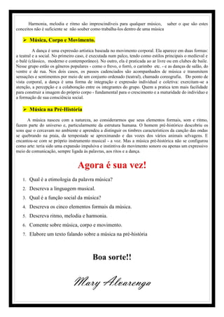 Harmonia, melodia e ritmo são imprescindíveis para qualquer músico, saber o que são estes
conceitos não é suficiente se não souber como trabalha-los dentro de uma música
 Música, Corpo e Movimento.
A dança é uma expressão artística baseada no movimento corporal. Ela aparece em duas formas:
a teatral e a social. No primeiro caso, é executada num palco, tendo como estilos principais o medieval e
o balé (clássico, moderno e contemporâneo). No outro, ela é praticada ao ar livre ou em clubes de baile.
Nesse grupo estão os gêneros populares - como o frevo, o forró, o carimbo etc. - e as danças de salão, do
ventre e de rua. Nos dois casos, os passos cadenciados são acompanhados de música e transmitem
sensações e sentimentos por meio de um conjunto ordenado (teatral), chamado coreografia. Do ponto de
vista corporal, a dança é uma forma de integração e expressão individual e coletiva: exercitam-se a
atenção, a percepção e a colaboração entre os integrantes do grupo. Quem a pratica tem mais facilidade
para construir a imagem do próprio corpo - fundamental para o crescimento e a maturidade do indivíduo e
a formação de sua consciência social.
 Música na Pré-História
A música nasceu com a natureza, ao considerarmos que seus elementos formais, som e ritmo,
fazem parte do universo e, particularmente da estrutura humana. O homem pré-histórico descobriu os
sons que o cercavam no ambiente e aprendeu a distinguir os timbres característicos da canção das ondas
se quebrando na praia, da tempestade se aproximando e das vozes dos vários animais selvagens. E
encantou-se com se próprio instrumento musical - a voz. Mas a música pré-histórica não se configurou
como arte: teria sido uma expansão impulsiva e instintiva do movimento sonoro ou apenas um expressivo
meio de comunicação, sempre ligada às palavras, aos ritos e a dança.
Agora é sua vez!
1. Qual é a etimologia da palavra música?
2. Descreva a linguagem musical.
3. Qual é a função social da música?
4. Descreva os cinco elementos formais da música.
5. Descreva ritmo, melodia e harmonia.
6. Comente sobre música, corpo e movimento.
7. Elabore um texto falando sobre a música na pré-história
Boa sorte!!
Mary Alvarenga
 