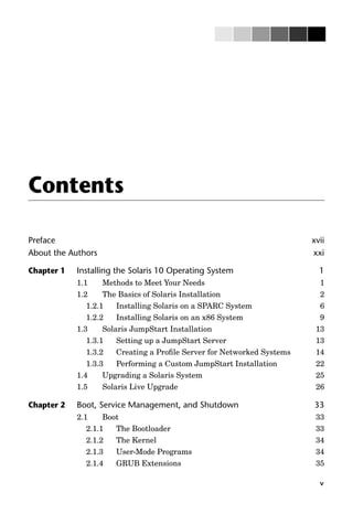 v
Contents
Preface xvii
About the Authors xxi
Chapter 1 Installing the Solaris 10 Operating System 1
1.1 Methods to Meet Your Needs 1
1.2 The Basics of Solaris Installation 2
1.2.1 Installing Solaris on a SPARC System 6
1.2.2 Installing Solaris on an x86 System 9
1.3 Solaris JumpStart Installation 13
1.3.1 Setting up a JumpStart Server 13
1.3.2 Creating a Proﬁle Server for Networked Systems 14
1.3.3 Performing a Custom JumpStart Installation 22
1.4 Upgrading a Solaris System 25
1.5 Solaris Live Upgrade 26
Chapter 2 Boot, Service Management, and Shutdown 33
2.1 Boot 33
2.1.1 The Bootloader 33
2.1.2 The Kernel 34
2.1.3 User-Mode Programs 34
2.1.4 GRUB Extensions 35
 