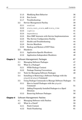 vi Contents
2.1.5 Modifying Boot Behavior 36
2.1.6 Run Levels 37
2.1.7 Troubleshooting 37
2.2 Service Management Facility 39
2.2.1 enabled 40
2.2.2 state, next_state, and state_time 40
2.2.3 logfile 41
2.2.4 dependency 41
2.2.5 How SMF Interacts with Service Implementations 42
2.2.6 The Service Conﬁguration Facility 44
2.2.7 Health and Troubleshooting 44
2.2.8 Service Manifests 45
2.2.9 Backup and Restore of SCF Data 45
2.3 Shutdown 46
2.3.1 Application-Speciﬁc Shutdown 46
2.3.2 Application-Independent Shutdown 46
Chapter 3 Software Management: Packages 47
3.1 Managing Software Packages 47
3.2 What Is a Package? 47
3.2.1 SVR4 Package Content 48
3.2.2 Package Naming Conventions 49
3.3 Tools for Managing Software Packages 49
3.4 Installing or Removing a Software Package with the
pkgadd or pkgrm Command 50
3.5 Using Package Commands to Manage Software Packages 51
3.5.1 How to Install Packages with the pkgadd
Command 51
3.5.2 Adding Frequently Installed Packages to a Spool
Directory 54
3.5.3 Removing Software Packages 56
Chapter 4 Software Management: Patches 59
4.1 Managing Software with Patches 59
4.2 What Is a Patch? 59
4.2.1 Patch Content 60
4.2.2 Patch Numbering 61
 
