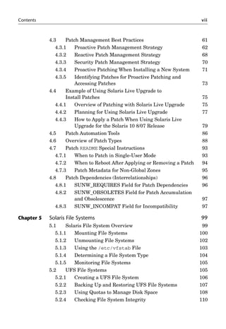 Contents vii
4.3 Patch Management Best Practices 61
4.3.1 Proactive Patch Management Strategy 62
4.3.2 Reactive Patch Management Strategy 68
4.3.3 Security Patch Management Strategy 70
4.3.4 Proactive Patching When Installing a New System 71
4.3.5 Identifying Patches for Proactive Patching and
Accessing Patches 73
4.4 Example of Using Solaris Live Upgrade to
Install Patches 75
4.4.1 Overview of Patching with Solaris Live Upgrade 75
4.4.2 Planning for Using Solaris Live Upgrade 77
4.4.3 How to Apply a Patch When Using Solaris Live
Upgrade for the Solaris 10 8/07 Release 79
4.5 Patch Automation Tools 86
4.6 Overview of Patch Types 88
4.7 Patch README Special Instructions 93
4.7.1 When to Patch in Single-User Mode 93
4.7.2 When to Reboot After Applying or Removing a Patch 94
4.7.3 Patch Metadata for Non-Global Zones 95
4.8 Patch Dependencies (Interrelationships) 96
4.8.1 SUNW_REQUIRES Field for Patch Dependencies 96
4.8.2 SUNW_OBSOLETES Field for Patch Accumulation
and Obsolescence 97
4.8.3 SUNW_INCOMPAT Field for Incompatibility 97
Chapter 5 Solaris File Systems 99
5.1 Solaris File System Overview 99
5.1.1 Mounting File Systems 100
5.1.2 Unmounting File Systems 102
5.1.3 Using the /etc/vfstab File 103
5.1.4 Determining a File System Type 104
5.1.5 Monitoring File Systems 105
5.2 UFS File Systems 105
5.2.1 Creating a UFS File System 106
5.2.2 Backing Up and Restoring UFS File Systems 107
5.2.3 Using Quotas to Manage Disk Space 108
5.2.4 Checking File System Integrity 110
 