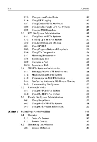 viii Contents
5.2.5 Using Access Control Lists 112
5.2.6 Using UFS Logging 113
5.2.7 Using Extended File Attributes 115
5.2.8 Using Multiterabyte UFS File Systems 115
5.2.9 Creating UFS Snapshots 115
5.3 ZFS File System Administration 117
5.3.1 Using Pools and File Systems 118
5.3.2 Backing Up a ZFS File System 120
5.3.3 Using Mirroring and Striping 121
5.3.4 Using RAID-Z 122
5.3.5 Using Copy-on-Write and Snapshots 122
5.3.6 Using File Compression 124
5.3.7 Measuring Performance 124
5.3.8 Expanding a Pool 125
5.3.9 Checking a Pool 126
5.3.10 Replacing a Disk 127
5.4 NFS File System Administration 127
5.4.1 Finding Available NFS File Systems 128
5.4.2 Mounting an NFS File System 129
5.4.3 Unmounting an NFS File System 129
5.4.4 Conﬁguring Automatic File System Sharing 130
5.4.5 Automounting File Systems 130
5.5 Removable Media 133
5.5.1 Using the PCFS File System 135
5.5.2 Using the HSFS File System 136
5.6 Pseudo File System Administration 136
5.6.1 Using Swap Space 136
5.6.2 Using the TMPFS File System 138
5.6.3 Using the Loopback File System 139
Chapter 6 Managing System Processes 141
6.1 Overview 141
6.1.1 State of a Process 143
6.1.2 Process Context 143
6.2 Monitoring the Processes 145
6.2.1 Process Status: ps 146
 