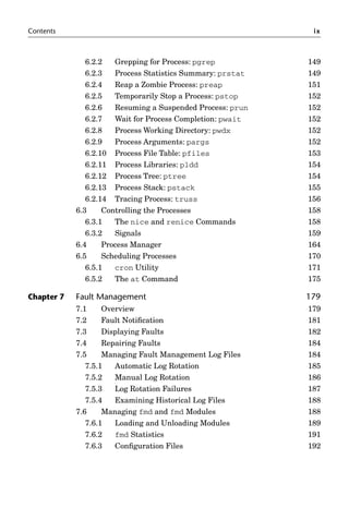 Contents ix
6.2.2 Grepping for Process: pgrep 149
6.2.3 Process Statistics Summary: prstat 149
6.2.4 Reap a Zombie Process: preap 151
6.2.5 Temporarily Stop a Process: pstop 152
6.2.6 Resuming a Suspended Process: prun 152
6.2.7 Wait for Process Completion: pwait 152
6.2.8 Process Working Directory: pwdx 152
6.2.9 Process Arguments: pargs 152
6.2.10 Process File Table: pfiles 153
6.2.11 Process Libraries: pldd 154
6.2.12 Process Tree: ptree 154
6.2.13 Process Stack: pstack 155
6.2.14 Tracing Process: truss 156
6.3 Controlling the Processes 158
6.3.1 The nice and renice Commands 158
6.3.2 Signals 159
6.4 Process Manager 164
6.5 Scheduling Processes 170
6.5.1 cron Utility 171
6.5.2 The at Command 175
Chapter 7 Fault Management 179
7.1 Overview 179
7.2 Fault Notiﬁcation 181
7.3 Displaying Faults 182
7.4 Repairing Faults 184
7.5 Managing Fault Management Log Files 184
7.5.1 Automatic Log Rotation 185
7.5.2 Manual Log Rotation 186
7.5.3 Log Rotation Failures 187
7.5.4 Examining Historical Log Files 188
7.6 Managing fmd and fmd Modules 188
7.6.1 Loading and Unloading Modules 189
7.6.2 fmd Statistics 191
7.6.3 Conﬁguration Files 192
 