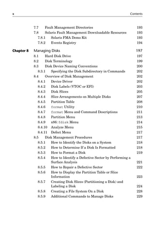 x Contents
7.7 Fault Management Directories 193
7.8 Solaris Fault Management Downloadable Resources 193
7.8.1 Solaris FMA Demo Kit 193
7.8.2 Events Registry 194
Chapter 8 Managing Disks 197
8.1 Hard Disk Drive 197
8.2 Disk Terminology 199
8.3 Disk Device Naming Conventions 200
8.3.1 Specifying the Disk Subdirectory in Commands 202
8.4 Overview of Disk Management 202
8.4.1 Device Driver 202
8.4.2 Disk Labels (VTOC or EFI) 203
8.4.3 Disk Slices 205
8.4.4 Slice Arrangements on Multiple Disks 207
8.4.5 Partition Table 208
8.4.6 format Utility 210
8.4.7 format Menu and Command Descriptions 211
8.4.8 Partition Menu 213
8.4.9 x86: fdisk Menu 214
8.4.10 Analyze Menu 215
8.4.11 Defect Menu 217
8.5 Disk Management Procedures 217
8.5.1 How to Identify the Disks on a System 218
8.5.2 How to Determine If a Disk Is Formatted 218
8.5.3 How to Format a Disk 219
8.5.4 How to Identify a Defective Sector by Performing a
Surface Analysis 221
8.5.5 How to Repair a Defective Sector 222
8.5.6 How to Display the Partition Table or Slice
Information 223
8.5.7 Creating Disk Slices (Partitioning a Disk) and
Labeling a Disk 224
8.5.8 Creating a File System On a Disk 228
8.5.9 Additional Commands to Manage Disks 229
 