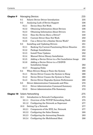Contents xi
Chapter 9 Managing Devices 235
9.1 Solaris Device Driver Introduction 235
9.2 Analyzing Lack of Device Support 236
9.2.1 Device Does Not Work 236
9.2.2 Obtaining Information About Devices 236
9.2.3 Obtaining Information About Drivers 241
9.2.4 Does the Device Have a Driver? 248
9.2.5 Current Driver Does Not Work 250
9.2.6 Can a Driver for a Similar Device Work? 250
9.3 Installing and Updating Drivers 251
9.3.1 Backing Up Current Functioning Driver Binaries 251
9.3.2 Package Installations 252
9.3.3 Install Time Updates 252
9.3.4 Manual Driver Binary Installation 253
9.3.5 Adding a Device Driver to a Net Installation Image 256
9.3.6 Adding a Device Driver to a CD/DVD
Installation Image 262
9.3.7 Swapping Disks 263
9.4 When Drivers Hang or Panic the System 266
9.4.1 Device Driver Causes the System to Hang 266
9.4.2 Device Driver Causes the System to Panic 268
9.4.3 Device Driver Degrades System Performance 269
9.5 Driver Administration Commands and Files 270
9.5.1 Driver Administration Command Summary 270
9.5.2 Driver Administration File Summary 272
Chapter 10 Solaris Networking 275
10.1 Introduction to Network Conﬁguration 275
10.1.1 Overview of the TCP/IP Networking Stack 275
10.1.2 Conﬁguring the Network as Superuser 277
10.2 Setting Up a Network 277
10.2.1 Components of the XYZ, Inc. Network 277
10.2.2 Conﬁguring the Sales Domain 280
10.2.3 Conﬁguring the Accounting Domain 283
10.2.4 Conﬁguring the Multihomed Host 288
 