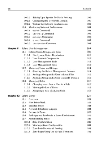 xii Contents
10.2.5 Setting Up a System for Static Routing 296
10.2.6 Conﬁguring the Corporate Domain 300
10.2.7 Testing the Network Conﬁguration 302
10.3 Monitoring Network Performance 304
10.3.1 dladm Command 304
10.3.2 ifconfig Command 305
10.3.3 netstat Command 305
10.3.4 snoop Command 307
10.3.5 traceroute Command 308
Chapter 11 Solaris User Management 309
11.1 Solaris Users, Groups, and Roles 309
11.1.1 File System Object Permissions 310
11.1.2 User Account Components 312
11.1.3 User Management Tools 313
11.1.4 User Management Files 313
11.2 Managing Users and Groups 314
11.2.1 Starting the Solaris Management Console 314
11.2.2 Adding a Group and a User to Local Files 315
11.2.3 Adding a Group and a User to an NIS Domain 317
11.3 Managing Roles 318
11.3.1 Changing root from a User to a Role 318
11.3.2 Viewing the List of Roles 319
11.3.3 Assigning a Role to a Local User 319
Chapter 12 Solaris Zones 321
12.1 Overview 321
12.2 How Zones Work 323
12.3 Branded Zones 324
12.4 Network Interfaces in Zones 324
12.5 Devices in Zones 325
12.6 Packages and Patches in a Zones Environment 325
12.7 Administering Zones 326
12.7.1 Zone Conﬁguration 327
12.7.2 Viewing a Zone Conﬁguration 331
12.7.3 Zone Installation and Booting 331
12.7.4 Zone Login Using the zlogin Command 332
 