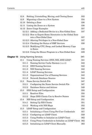 Contents xiii
12.8 Halting, Uninstalling, Moving, and Cloning Zones 333
12.9 Migrating a Zone to a New System 334
12.10 Deleting a Zone 336
12.11 Listing the Zones on a System 336
12.12 Zones Usage Examples 337
12.12.1 Adding a Dedicated Device to a Non-Global Zone 337
12.12.2 How to Export Home Directories in the Global Zone
into a Non-Global Zone 337
12.12.3 Altering Privileges in a Non-Global Zone 337
12.12.4 Checking the Status of SMF Services 338
12.12.5 Modifying CPU, Swap, and Locked Memory Caps
in Zones 338
12.12.6 Using the Dtrace Program in a Non-Global Zone 339
Chapter 13 Using Naming Services 341
13.1 Using Naming Services (DNS, NIS, AND LDAP) 341
13.1.1 Naming Service Cache Daemon (nscd) 342
13.1.2 DNS Naming Services 342
13.1.3 NIS Naming Services 342
13.1.4 LDAP Naming Services 343
13.1.5 Organizational Use of Naming Services 343
13.1.6 Network Database Sources 344
13.2 Name Service Switch File 347
13.2.1 Conﬁguring the Name Service Switch File 347
13.2.2 Database Status and Actions 349
13.3 DNS Setup and Conﬁguration 350
13.3.1 Resolver Files 350
13.3.2 Steps DNS Clients Use to Resolve Names 350
13.4 NIS Setup and Conﬁguration 351
13.4.1 Setting Up NIS Clients 351
13.4.2 Working with NIS Maps 352
13.5 LDAP Setup and Conﬁguration 356
13.5.1 Initializing a Client Using Per-User Credentials 357
13.5.2 Conﬁguring an LDAP Client 359
13.5.3 Using Proﬁles to Initialize an LDAP Client 362
13.5.4 Using Proxy Credentials to Initialize an LDAP Client 362
13.5.5 Initializing an LDAP Client Manually 363
 