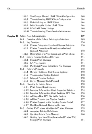 xiv Contents
13.5.6 Modifying a Manual LDAP Client Conﬁguration 363
13.5.7 Troubleshooting LDAP Client Conﬁguration 364
13.5.8 Uninitializing an LDAP Client 364
13.5.9 Initializing the Native LDAP Client 364
13.5.10 LDAP API Entry Listings 368
13.5.11 Troubleshooting Name Service Information 368
Chapter 14 Solaris Print Administration 369
14.1 Overview of the Solaris Printing Architecture 369
14.2 Key Concepts 370
14.2.1 Printer Categories (Local and Remote Printers) 370
14.2.2 Printer Connections (Directly Attached and
Network Attached) 370
14.2.3 Description of a Print Server and a Print Client 371
14.3 Solaris Printing Tools and Services 371
14.3.1 Solaris Print Manager 371
14.3.2 LP Print Service 371
14.3.3 PostScript Printer Deﬁnitions File Manager 372
14.4 Network Protocols 372
14.4.1 Berkeley Software Distribution Protocol 372
14.4.2 Transmission Control Protocol 372
14.4.3 Internet Printing Protocol 373
14.4.4 Server Message Block Protocol 373
14. 5 Planning for Printer Setup 373
14. 5.1 Print Server Requirements 373
14. 5.2 Locating Information About Supported Printers 374
14. 5.3 Locating Information About Available PPD Files 375
14. 5.4 Adding a New PPD File to the System 375
14. 5.5 Adding Printers in a Naming Service 377
14. 5.6 Printer Support in the Naming Service Switch 377
14. 5.7 Enabling Network Listening Services 378
14.6 Setting Up Printers with Solaris Printer Manager 379
14.6.1 Assigning Printer Deﬁnitions 379
14.6.2 Starting Solaris Print Manager 380
14.6.3 Setting Up a New Directly Attached Printer With
Solaris Print Manager 381
 