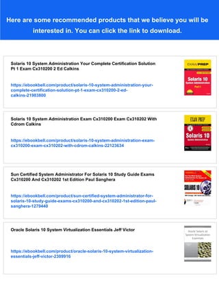 Here are some recommended products that we believe you will be
interested in. You can click the link to download.
Solaris 10 System Administration Your Complete Certification Solution
Pt 1 Exam Cx310200 2 Ed Calkins
https://ebookbell.com/product/solaris-10-system-administration-your-
complete-certification-solution-pt-1-exam-cx310200-2-ed-
calkins-21983800
Solaris 10 System Administration Exam Cx310200 Exam Cx310202 With
Cdrom Calkins
https://ebookbell.com/product/solaris-10-system-administration-exam-
cx310200-exam-cx310202-with-cdrom-calkins-22123634
Sun Certified System Administrator For Solaris 10 Study Guide Exams
Cx310200 And Cx310202 1st Edition Paul Sanghera
https://ebookbell.com/product/sun-certified-system-administrator-for-
solaris-10-study-guide-exams-cx310200-and-cx310202-1st-edition-paul-
sanghera-1279440
Oracle Solaris 10 System Virtualization Essentials Jeff Victor
https://ebookbell.com/product/oracle-solaris-10-system-virtualization-
essentials-jeff-victor-2309916
 