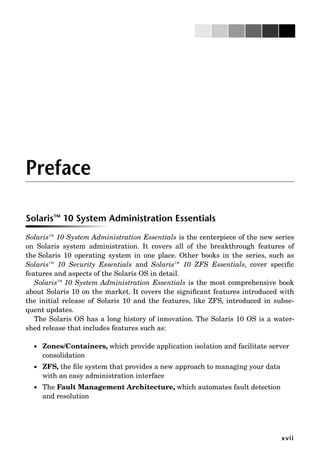 xvii
Preface
Solaris™ 10 System Administration Essentials
Solaris™ 10 System Administration Essentials is the centerpiece of the new series
on Solaris system administration. It covers all of the breakthrough features of
the Solaris 10 operating system in one place. Other books in the series, such as
Solaris™ 10 Security Essentials and Solaris™ 10 ZFS Essentials, cover speciﬁc
features and aspects of the Solaris OS in detail.
Solaris™ 10 System Administration Essentials is the most comprehensive book
about Solaris 10 on the market. It covers the signiﬁcant features introduced with
the initial release of Solaris 10 and the features, like ZFS, introduced in subse-
quent updates.
The Solaris OS has a long history of innovation. The Solaris 10 OS is a water-
shed release that includes features such as:
 Zones/Containers, which provide application isolation and facilitate server
consolidation
 ZFS, the ﬁle system that provides a new approach to managing your data
with an easy administration interface
 The Fault Management Architecture, which automates fault detection
and resolution
 
