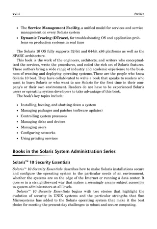 xviii Preface
 The Service Management Facility, a uniﬁed model for services and service
management on every Solaris system
 Dynamic Tracing (DTrace), for troubleshooting OS and application prob-
lems on production systems in real time
The Solaris 10 OS fully supports 32-bit and 64-bit x86 platforms as well as the
SPARC architecture.
This book is the work of the engineers, architects, and writers who conceptual-
ized the services, wrote the procedures, and coded the rich set of Solaris features.
These authors bring a wide range of industry and academic experience to the busi-
ness of creating and deploying operating systems. These are the people who know
Solaris 10 best. They have collaborated to write a book that speaks to readers who
want to learn Solaris or who want to use Solaris for the ﬁrst time in their com-
pany’s or their own environment. Readers do not have to be experienced Solaris
users or operating system developers to take advantage of this book.
The book’s key topics include:
 Installing, booting, and shutting down a system
 Managing packages and patches (software updates)
 Controlling system processes
 Managing disks and devices
 Managing users
 Conﬁguring networks
 Using printing services
Books in the Solaris System Administration Series
Solaris™ 10 Security Essentials
Solaris™ 10 Security Essentials describes how to make Solaris installations secure
and conﬁgure the operating system to the particular needs of an environment,
whether the systems are on the edge of the Internet or running a data center. It
does so in a straightforward way that makes a seemingly arcane subject accessible
to system administrators at all levels.
Solaris™ 10 Security Essentials begins with two stories that highlight the
evolution of security in UNIX systems and the particular strengths that Sun
Microsystems has added to the Solaris operating system that make it the best
choice for meeting the present-day challenges to robust and secure computing.
 