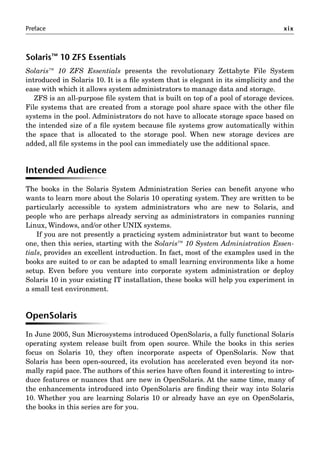 Preface xix
Solaris™ 10 ZFS Essentials
Solaris™ 10 ZFS Essentials presents the revolutionary Zettabyte File System
introduced in Solaris 10. It is a ﬁle system that is elegant in its simplicity and the
ease with which it allows system administrators to manage data and storage.
ZFS is an all-purpose ﬁle system that is built on top of a pool of storage devices.
File systems that are created from a storage pool share space with the other ﬁle
systems in the pool. Administrators do not have to allocate storage space based on
the intended size of a ﬁle system because ﬁle systems grow automatically within
the space that is allocated to the storage pool. When new storage devices are
added, all ﬁle systems in the pool can immediately use the additional space.
Intended Audience
The books in the Solaris System Administration Series can beneﬁt anyone who
wants to learn more about the Solaris 10 operating system. They are written to be
particularly accessible to system administrators who are new to Solaris, and
people who are perhaps already serving as administrators in companies running
Linux, Windows, and/or other UNIX systems.
If you are not presently a practicing system administrator but want to become
one, then this series, starting with the Solaris™ 10 System Administration Essen-
tials, provides an excellent introduction. In fact, most of the examples used in the
books are suited to or can be adapted to small learning environments like a home
setup. Even before you venture into corporate system administration or deploy
Solaris 10 in your existing IT installation, these books will help you experiment in
a small test environment.
OpenSolaris
In June 2005, Sun Microsystems introduced OpenSolaris, a fully functional Solaris
operating system release built from open source. While the books in this series
focus on Solaris 10, they often incorporate aspects of OpenSolaris. Now that
Solaris has been open-sourced, its evolution has accelerated even beyond its nor-
mally rapid pace. The authors of this series have often found it interesting to intro-
duce features or nuances that are new in OpenSolaris. At the same time, many of
the enhancements introduced into OpenSolaris are ﬁnding their way into Solaris
10. Whether you are learning Solaris 10 or already have an eye on OpenSolaris,
the books in this series are for you.
 