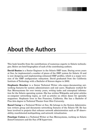 xxi
About the Authors
This book beneﬁts from the contributions of numerous experts in Solaris technolo-
gies. Below are brief biographies of each of the contributing authors.
David Bustos is a Senior Engineer in the Solaris SMF team. During seven years
at Sun, he implemented a number of pieces of the SMF system for Solaris 10 and
is now designing and implementing enhanced SMF proﬁles, which is a major revi-
sion of the SMF conﬁguration subsystem. David graduated from the California
Institute of Technology with a Bachelor of Science degree in 2002.
Stephanie Brucker is a Senior Technical Writer who enjoys documenting net-
working features for system administrators and end users. Stephanie worked for
Sun Microsystems for over twenty years, writing tasks and conceptual informa-
tion for the Solaris operating system. She has written Wikipedia and print articles
on computer networking topics, as well as articles on ethnic dance for specialty
magazines. Stephanie lives in San Francisco, California. She has a Bachelor of
Fine Arts degree in Technical Theater from Ohio University.
Raoul Carag is a Technical Writer at Sun. He belongs to the System Administra-
tion writers group and documents networking features of the Solaris OS. He has
been involved in projects that enhance network administration such as IP observ-
ability, rearchitected multipathing, and network virtualization.
Penelope Cotten is a Technical Writer at Sun Microsystems, working on Solaris
Zones/Containers and the Sun xVM hypervisor.
 