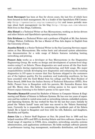 xxii About the Authors
Scott Davenport has been at Sun for eleven years, the last ﬁve of which have
been focused on fault management. He is a leader of the OpenSolaris FM Commu-
nity (http://opensolaris.org/os/community/fm) and issues periodic mus-
ings about fault management via his blog (http://blogs.sun.com/sdaven).
Scott lives in San Diego, California.
Alta Elstad is a Technical Writer at Sun Microsystems, working on device drivers
and other Solaris and OpenSolaris operating system features.
Eric Erickson is a Technical Writer and a professor of English at Mt. San Antonio
College, Walnut, California. He has a Master of Fine Arts degree in English from
the University of Iowa.
Juanita Heieck is a Senior Technical Writer in the Sun Learning Services organi-
zation at Sun Microsystems. She writes basic and advanced system administra-
tion documentation for a wide range of Solaris features including booting,
networking, and printing.
Puneet Jain works as a developer at Sun Microsystems in the Diagnostics
Engineering Group. He works on design and development of system-level diag-
nostics using C on Solaris. These diagnostics are used across all the Sun hard-
ware products during engineering, manufacturing, and ﬁeld usage. His major
responsibilities include developing new diagnostics and enhancing the existing
diagnostics in I/O space to ensure that Sun Systems shipped to the customers
are of the highest quality. For his academic and leadership excellence, he has
been awarded with the Gold Medal from his college and The Best Student of
State Award, 2006 from the Indian Society of Technical Education (ISTE), New
Delhi. Puneet lives in Bangalore with his parents, Mr. Surendra Kumar Jain
and Ms. Memo Jain. His father likes writing poems in his spare time and
Puneet enjoys listening to his father’s poems in his spare time.
Narendra Kumar.S.S earned his Bachelor of Science in Computer Science  Engi-
neering and Master of Science in Software Systems. He has over ten years of experi-
ence and has worked in varied areas such as networking, telecom, embedded systems,
and Operating Systems. He has worked for Sun for the last four years. Initially he
joined the “Solaris Install” team and later was moved to the “Solaris Sustaining”
team. Currently he is responsible for sustaining the sysidtools part of the Solaris
Install. He is based in Bangalore and lives with his wife, Rukmini, and daughters,
Harshitha and Vijetha.
James Liu is a Senior Staff Engineer at Sun. He joined Sun in 1995 and has
helped countless ISVs and IHVs to develop Solaris and Java software. James has a
broad range of expertise in UNIX, Java, compilers, networking, security, systems
administration, and applications architecture. He holds multiple software patents
in performance tuning, bug management, multimedia distribution, and ﬁnancial
 