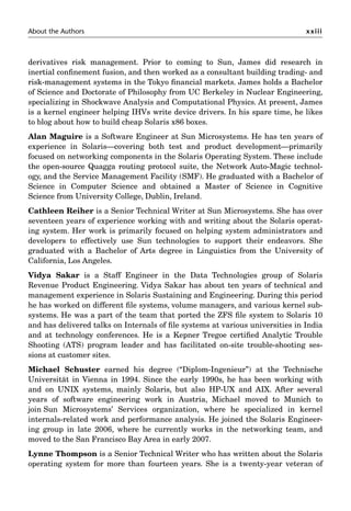 About the Authors xxiii
derivatives risk management. Prior to coming to Sun, James did research in
inertial conﬁnement fusion, and then worked as a consultant building trading- and
risk-management systems in the Tokyo ﬁnancial markets. James holds a Bachelor
of Science and Doctorate of Philosophy from UC Berkeley in Nuclear Engineering,
specializing in Shockwave Analysis and Computational Physics. At present, James
is a kernel engineer helping IHVs write device drivers. In his spare time, he likes
to blog about how to build cheap Solaris x86 boxes.
Alan Maguire is a Software Engineer at Sun Microsystems. He has ten years of
experience in Solaris—covering both test and product development—primarily
focused on networking components in the Solaris Operating System. These include
the open-source Quagga routing protocol suite, the Network Auto-Magic technol-
ogy, and the Service Management Facility (SMF). He graduated with a Bachelor of
Science in Computer Science and obtained a Master of Science in Cognitive
Science from University College, Dublin, Ireland.
Cathleen Reiher is a Senior Technical Writer at Sun Microsystems. She has over
seventeen years of experience working with and writing about the Solaris operat-
ing system. Her work is primarily focused on helping system administrators and
developers to effectively use Sun technologies to support their endeavors. She
graduated with a Bachelor of Arts degree in Linguistics from the University of
California, Los Angeles.
Vidya Sakar is a Staff Engineer in the Data Technologies group of Solaris
Revenue Product Engineering. Vidya Sakar has about ten years of technical and
management experience in Solaris Sustaining and Engineering. During this period
he has worked on different ﬁle systems, volume managers, and various kernel sub-
systems. He was a part of the team that ported the ZFS ﬁle system to Solaris 10
and has delivered talks on Internals of ﬁle systems at various universities in India
and at technology conferences. He is a Kepner Tregoe certiﬁed Analytic Trouble
Shooting (ATS) program leader and has facilitated on-site trouble-shooting ses-
sions at customer sites.
Michael Schuster earned his degree (“Diplom-Ingenieur”) at the Technische
Universität in Vienna in 1994. Since the early 1990s, he has been working with
and on UNIX systems, mainly Solaris, but also HP-UX and AIX. After several
years of software engineering work in Austria, Michael moved to Munich to
join Sun Microsystems’ Services organization, where he specialized in kernel
internals-related work and performance analysis. He joined the Solaris Engineer-
ing group in late 2006, where he currently works in the networking team, and
moved to the San Francisco Bay Area in early 2007.
Lynne Thompson is a Senior Technical Writer who has written about the Solaris
operating system for more than fourteen years. She is a twenty-year veteran of
 