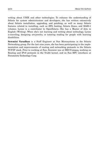 xxiv About the Authors
writing about UNIX and other technologies. To enhance the understanding of
Solaris for system administrators and developers, she has written extensively
about Solaris installation, upgrading, and patching, as well as many Solaris
features related to installing, such as ZFS, booting, Solaris Zones, and RAID-1
volumes. Lynne is a contributor to OpenSolaris. She has a Master of Arts in
English (Writing). When she’s not learning and writing about technology, Lynne
is traveling, designing art-jewelry, or tutoring reading for people with learning
disabilities.
Sowmini Varadhan is a Staff Engineer at Sun Microsystems in the Solaris
Networking group. For the last nine years, she has been participating in the imple-
mentation and improvements of routing and networking protocols in the Solaris
TCP/IP stack. Prior to working at Sun, Sowmini was at DEC/Compaq, working on
Routing and IPv6 protocols in the Tru64 kernel, and on Sun RPC interfaces at
Parametric Technology Corp.
 