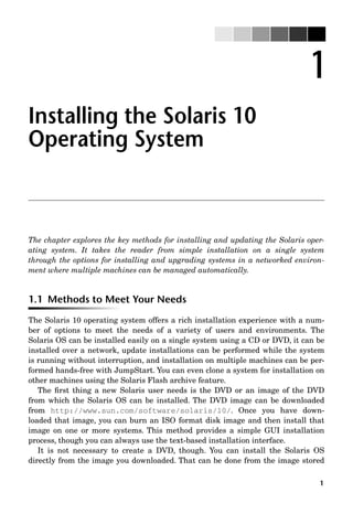 1
1
Installing the Solaris 10
Operating System
The chapter explores the key methods for installing and updating the Solaris oper-
ating system. It takes the reader from simple installation on a single system
through the options for installing and upgrading systems in a networked environ-
ment where multiple machines can be managed automatically.
1.1 Methods to Meet Your Needs
The Solaris 10 operating system offers a rich installation experience with a num-
ber of options to meet the needs of a variety of users and environments. The
Solaris OS can be installed easily on a single system using a CD or DVD, it can be
installed over a network, update installations can be performed while the system
is running without interruption, and installation on multiple machines can be per-
formed hands-free with JumpStart. You can even clone a system for installation on
other machines using the Solaris Flash archive feature.
The ﬁrst thing a new Solaris user needs is the DVD or an image of the DVD
from which the Solaris OS can be installed. The DVD image can be downloaded
from http://www.sun.com/software/solaris/10/. Once you have down-
loaded that image, you can burn an ISO format disk image and then install that
image on one or more systems. This method provides a simple GUI installation
process, though you can always use the text-based installation interface.
It is not necessary to create a DVD, though. You can install the Solaris OS
directly from the image you downloaded. That can be done from the image stored
 