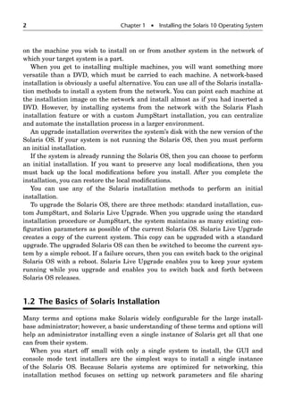 2 Chapter 1  Installing the Solaris 10 Operating System
on the machine you wish to install on or from another system in the network of
which your target system is a part.
When you get to installing multiple machines, you will want something more
versatile than a DVD, which must be carried to each machine. A network-based
installation is obviously a useful alternative. You can use all of the Solaris installa-
tion methods to install a system from the network. You can point each machine at
the installation image on the network and install almost as if you had inserted a
DVD. However, by installing systems from the network with the Solaris Flash
installation feature or with a custom JumpStart installation, you can centralize
and automate the installation process in a larger environment.
An upgrade installation overwrites the system’s disk with the new version of the
Solaris OS. If your system is not running the Solaris OS, then you must perform
an initial installation.
If the system is already running the Solaris OS, then you can choose to perform
an initial installation. If you want to preserve any local modiﬁcations, then you
must back up the local modiﬁcations before you install. After you complete the
installation, you can restore the local modiﬁcations.
You can use any of the Solaris installation methods to perform an initial
installation.
To upgrade the Solaris OS, there are three methods: standard installation, cus-
tom JumpStart, and Solaris Live Upgrade. When you upgrade using the standard
installation procedure or JumpStart, the system maintains as many existing con-
ﬁguration parameters as possible of the current Solaris OS. Solaris Live Upgrade
creates a copy of the current system. This copy can be upgraded with a standard
upgrade. The upgraded Solaris OS can then be switched to become the current sys-
tem by a simple reboot. If a failure occurs, then you can switch back to the original
Solaris OS with a reboot. Solaris Live Upgrade enables you to keep your system
running while you upgrade and enables you to switch back and forth between
Solaris OS releases.
1.2 The Basics of Solaris Installation
Many terms and options make Solaris widely conﬁgurable for the large install-
base administrator; however, a basic understanding of these terms and options will
help an administrator installing even a single instance of Solaris get all that one
can from their system.
When you start off small with only a single system to install, the GUI and
console mode text installers are the simplest ways to install a single instance
of the Solaris OS. Because Solaris systems are optimized for networking, this
installation method focuses on setting up network parameters and ﬁle sharing
 