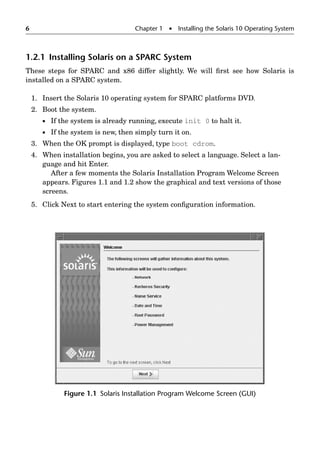 6 Chapter 1  Installing the Solaris 10 Operating System
1.2.1 Installing Solaris on a SPARC System
These steps for SPARC and x86 differ slightly. We will ﬁrst see how Solaris is
installed on a SPARC system.
1. Insert the Solaris 10 operating system for SPARC platforms DVD.
2. Boot the system.
 If the system is already running, execute init 0 to halt it.
 If the system is new, then simply turn it on.
3. When the OK prompt is displayed, type boot cdrom.
4. When installation begins, you are asked to select a language. Select a lan-
guage and hit Enter.
After a few moments the Solaris Installation Program Welcome Screen
appears. Figures 1.1 and 1.2 show the graphical and text versions of those
screens.
5. Click Next to start entering the system conﬁguration information.
Figure 1.1 Solaris Installation Program Welcome Screen (GUI)
 
