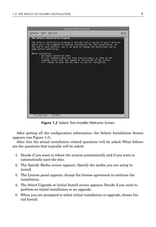 1.2 THE BASICS OF SOLARIS INSTALLATION 7
After getting all the conﬁguration information, the Solaris Installation Screen
appears (see Figure 1.3).
After this the actual installation related questions will be asked. What follows
are the questions that typically will be asked:
1. Decide if you want to reboot the system automatically and if you want to
automatically eject the disc.
2. The Specify Media screen appears. Specify the media you are using to
install.
3. The License panel appears. Accept the license agreement to continue the
installation.
4. The Select Upgrade or Initial Install screen appears. Decide if you want to
perform an initial installation or an upgrade.
5. When you are prompted to select initial installation or upgrade, choose Ini-
tial Install.
Figure 1.2 Solaris Text Installer Welcome Screen
 