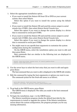 10 Chapter 1  Installing the Solaris 10 Operating System
1. Select the appropriate installation option.
 If you want to install the Solaris OS from CD or DVD on your current
system, then select Solaris.
Select this option if you want to install the system using the default
values.
 If you want to install the Solaris OS and send the screen output to serial
console ttya (COM1), then select Solaris Serial Console ttya.
Select this option if you want to change the system display to a device
that is connected to serial port COM1.
 If you want to install the Solaris OS and send the screen output to serial
console ttyb (COM2), then select Solaris Serial Console ttyb.
Select this option if you want to change the system display to a device
that is connected to serial port COM2.
 You might want to use speciﬁc boot arguments to customize the system
conﬁguration during the installation.
On the GRUB menu, select the installation option you want to edit and
then press Enter.
Boot commands that are similar to the following text are displayed in
the GRUB menu.
2. Use the arrow keys to select the boot entry that you want to edit and again
press Enter.
The boot command that you want to edit is displayed in the GRUB edit window.
3. Edit the command by typing the boot arguments or options you want to use.
The command syntax for the Grub edit menu is as follows.
4. To go back to the GRUB menu, press Enter.
The GRUB menu is displayed. The edits you made to the boot command
are displayed.
5. To begin the installation, type b in the GRUB menu.
The Solaris installation program checks the default boot disk for the
requirements to install or upgrade the system. If the Solaris installation
cannot detect the system conﬁguration, the program prompts you for any
missing information.
kernel /boot/multiboot kernel/unix -B install_media=cdrom
module /boot/x86.miniroot
grub editkernel /boot/multiboot kernel/unix/ 
install [url|ask] -B options install_media=media_type
 