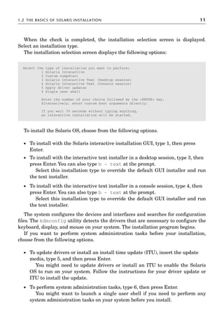 1.2 THE BASICS OF SOLARIS INSTALLATION 11
When the check is completed, the installation selection screen is displayed.
Select an installation type.
The installation selection screen displays the following options:
To install the Solaris OS, choose from the following options.
 To install with the Solaris interactive installation GUI, type 1, then press
Enter.
 To install with the interactive text installer in a desktop session, type 3, then
press Enter. You can also type b - text at the prompt.
Select this installation type to override the default GUI installer and run
the text installer.
 To install with the interactive text installer in a console session, type 4, then
press Enter. You can also type b - text at the prompt.
Select this installation type to override the default GUI installer and run
the text installer.
The system conﬁgures the devices and interfaces and searches for conﬁguration
ﬁles. The kdmconfig utility detects the drivers that are necessary to conﬁgure the
keyboard, display, and mouse on your system. The installation program begins.
If you want to perform system administration tasks before your installation,
choose from the following options.
 To update drivers or install an install time update (ITU), insert the update
media, type 5, and then press Enter.
You might need to update drivers or install an ITU to enable the Solaris
OS to run on your system. Follow the instructions for your driver update or
ITU to install the update.
 To perform system administration tasks, type 6, then press Enter.
You might want to launch a single user shell if you need to perform any
system administration tasks on your system before you install.
Select the type of installation you want to perform:
1 Solaris Interactive
2 Custom JumpStart
3 Solaris Interactive Text (Desktop session)
4 Solaris Interactive Text (Console session)
5 Apply driver updates
6 Single user shell
Enter the number of your choice followed by the ENTER key.
Alternatively, enter custom boot arguments directly.
If you wait 30 seconds without typing anything,
an interactive installation will be started.
 