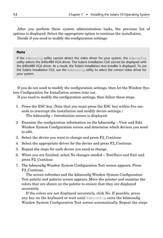 12 Chapter 1  Installing the Solaris 10 Operating System
After you perform these system administration tasks, the previous list of
options is displayed. Select the appropriate option to continue the installation.
Decide if you need to modify the conﬁguration settings.
If you do not need to modify the conﬁguration settings, then let the Window Sys-
tem Conﬁguration for Installation screen time out.
If you need to modify the conﬁguration settings, then follow these steps.
1. Press the ESC key. (Note that you must press the ESC key within ﬁve sec-
onds to interrupt the installation and modify device settings.)
The kdmconﬁg – Introduction screen is displayed.
2. Examine the conﬁguration information on the kdmconﬁg – View and Edit
Window System Conﬁguration screen and determine which devices you need
to edit.
3. Select the device you want to change and press F2_Continue.
4. Select the appropriate driver for the device and press F2_Continue.
5. Repeat the steps for each device you need to change.
6. When you are ﬁnished, select No changes needed – Test/Save and Exit and
press F2_Continue.
7. The kdmconﬁg Window System Conﬁguration Test screen appears. Press
F2_Continue.
The screen refreshes and the kdmconﬁg Window System Conﬁguration
Test palette and pattern screen appears. Move the pointer and examine the
colors that are shown on the palette to ensure that they are displayed
accurately.
If the colors are not displayed accurately, click No. If possible, press
any key on the keyboard or wait until kdmconfig exits the kdmconﬁg
Window System Conﬁguration Test screen automatically. Repeat the steps
Note
If the kdmconfig utility cannot detect the video driver for your system, the kdmconfig
utility selects the 640x480 VGA driver. The Solaris installation GUI cannot be displayed with
the 640x480 VGA driver. As a result, the Solaris installation text installer is displayed. To use
the Solaris installation GUI, use the kdmconfig utility to select the correct video driver for
your system.
 