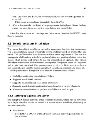 1.3 SOLARIS JUMPSTART INSTALLATION 13
until the colors are displayed accurately and you can move the pointer as
expected.
If the colors are displayed accurately, then click Yes.
8. After a few seconds, the Select a Language screen is displayed. Select the lan-
guage you want to use during the installation, and press Enter.
After this, the screens and the steps are the same as those for the SPARC based
Solaris Installer.
1.3 Solaris JumpStart Installation
The custom JumpStart installation method is a command line interface that enables
you to automatically install or upgrade several systems based on proﬁles that you
create. The proﬁles deﬁne speciﬁc software installation requirements. You can also
incorporate shell scripts to include preinstallation and postinstallation tasks. You
choose which proﬁle and scripts to use for installation or upgrade. The custom
JumpStart installation method installs or upgrades the system, based on the proﬁle
and scripts that you select. Also, you can use a sysidcfg ﬁle to specify conﬁgura-
tion information so that the custom JumpStart installation is completely hands-off.
The key features of JumpStart install can be summarized as follows:
 Useful for unattended installation of Solaris
 Supports multiple OS releases
 Supports both Sparc and Intel based processors
 Supports multiple conﬁgurations for hosts based on a variety of criteria
 Allows for customization via pre/postinstall Bourne shell scripts
1.3.1 Setting up a JumpStart Server
The JumpStart Server performs three separate functions, which can be performed
by a single machine or can be spread out across several machines, depending on
user requirements.
 Boot Server
– Uses RARP  BOOTP or DHCP to set the basic network parameters for
the machine.
 