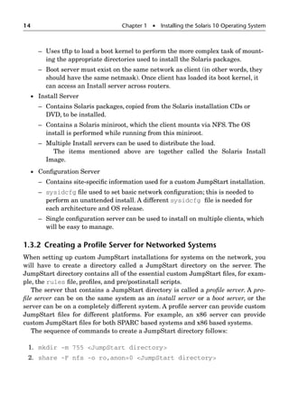 14 Chapter 1  Installing the Solaris 10 Operating System
– Uses tftp to load a boot kernel to perform the more complex task of mount-
ing the appropriate directories used to install the Solaris packages.
– Boot server must exist on the same network as client (in other words, they
should have the same netmask). Once client has loaded its boot kernel, it
can access an Install server across routers.
 Install Server
– Contains Solaris packages, copied from the Solaris installation CDs or
DVD, to be installed.
– Contains a Solaris miniroot, which the client mounts via NFS. The OS
install is performed while running from this miniroot.
– Multiple Install servers can be used to distribute the load.
The items mentioned above are together called the Solaris Install
Image.
 Conﬁguration Server
– Contains site-speciﬁc information used for a custom JumpStart installation.
– sysidcfg ﬁle used to set basic network conﬁguration; this is needed to
perform an unattended install. A different sysidcfg ﬁle is needed for
each architecture and OS release.
– Single conﬁguration server can be used to install on multiple clients, which
will be easy to manage.
1.3.2 Creating a Proﬁle Server for Networked Systems
When setting up custom JumpStart installations for systems on the network, you
will have to create a directory called a JumpStart directory on the server. The
JumpStart directory contains all of the essential custom JumpStart ﬁles, for exam-
ple, the rules ﬁle, proﬁles, and pre/postinstall scripts.
The server that contains a JumpStart directory is called a proﬁle server. A pro-
ﬁle server can be on the same system as an install server or a boot server, or the
server can be on a completely different system. A proﬁle server can provide custom
JumpStart ﬁles for different platforms. For example, an x86 server can provide
custom JumpStart ﬁles for both SPARC based systems and x86 based systems.
The sequence of commands to create a JumpStart directory follows:
1. mkdir -m 755 JumpStart directory
2. share -F nfs -o ro,anon=0 JumpStart directory
 