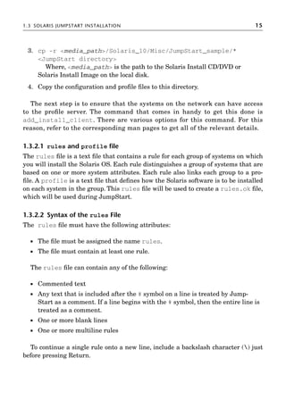 1.3 SOLARIS JUMPSTART INSTALLATION 15
3. cp -r media_path/Solaris_10/Misc/JumpStart_sample/*
JumpStart directory
Where, media_path is the path to the Solaris Install CD/DVD or
Solaris Install Image on the local disk.
4. Copy the conﬁguration and proﬁle ﬁles to this directory.
The next step is to ensure that the systems on the network can have access
to the proﬁle server. The command that comes in handy to get this done is
add_install_client. There are various options for this command. For this
reason, refer to the corresponding man pages to get all of the relevant details.
1.3.2.1 rules and profile ﬁle
The rules ﬁle is a text ﬁle that contains a rule for each group of systems on which
you will install the Solaris OS. Each rule distinguishes a group of systems that are
based on one or more system attributes. Each rule also links each group to a pro-
ﬁle. A profile is a text ﬁle that deﬁnes how the Solaris software is to be installed
on each system in the group. This rules ﬁle will be used to create a rules.ok ﬁle,
which will be used during JumpStart.
1.3.2.2 Syntax of the rules File
The rules ﬁle must have the following attributes:
 The ﬁle must be assigned the name rules.
 The ﬁle must contain at least one rule.
The rules ﬁle can contain any of the following:
 Commented text
 Any text that is included after the # symbol on a line is treated by Jump-
Start as a comment. If a line begins with the # symbol, then the entire line is
treated as a comment.
 One or more blank lines
 One or more multiline rules
To continue a single rule onto a new line, include a backslash character () just
before pressing Return.
 