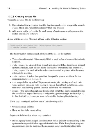 16 Chapter 1  Installing the Solaris 10 Operating System
1.3.2.3 Creating a rules File
To create a rules ﬁle, do the following:
1. Use a text editor to create a text ﬁle that is named rules or open the sample
rules ﬁle in the JumpStart directory that you created.
2. Add a rule in the rules ﬁle for each group of systems on which you want to
install the Solaris software.
A rule within a rules ﬁle must adhere to the following syntax:
The following list explains each element of the rules ﬁle syntax:
 The exclamation point (!) is a symbol that is used before a keyword to indicate
negation.
 rule_keyword: A predeﬁned lexical unit or a word that describes a general
system attribute, such as host name (hostname) or memory size (memsize).
rule_keyword is used with the rule value to match a system with the same
attribute to a proﬁle.
 rule_value: A value that provides the speciﬁc system attribute for the
corresponding rule_keyword.
 : A symbol (a logical AND) you must use to join rule keyword and rule
value pairs in the same rule. During a custom JumpStart installation, a sys-
tem must match every pair in the rule before the rule matches.
 begin: The name of an optional Bourne shell script that can be executed before
the installation begins. If no begin script exists, you must type a minus sign (−)
in this ﬁeld. All begin scripts must be located in the JumpStart directory.
Use a begin script to perform one of the following tasks:
 Create derived proﬁles
 Back up ﬁles before upgrading
Important information about begin scripts:
 Do not specify something in the script that would prevent the mounting of ﬁle
systems during an initial or upgrade installation. If the JumpStart program
cannot mount the ﬁle systems, then an error occurs and installation fails.
!rule_keyword rule_value  !rule_keyword rule_value
... begin profile finish
 