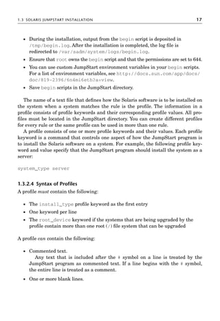 1.3 SOLARIS JUMPSTART INSTALLATION 17
 During the installation, output from the begin script is deposited in
/tmp/begin.log. After the installation is completed, the log ﬁle is
redirected to /var/sadm/system/logs/begin.log.
 Ensure that root owns the begin script and that the permissions are set to 644.
 You can use custom JumpStart environment variables in your begin scripts.
For a list of environment variables, see http://docs.sun.com/app/docs/
doc/819-2396/6n4mi6eth?a=view.
 Save begin scripts in the JumpStart directory.
The name of a text ﬁle that deﬁnes how the Solaris software is to be installed on
the system when a system matches the rule is the proﬁle. The information in a
proﬁle consists of proﬁle keywords and their corresponding proﬁle values. All pro-
ﬁles must be located in the JumpStart directory. You can create different proﬁles
for every rule or the same proﬁle can be used in more than one rule.
A proﬁle consists of one or more proﬁle keywords and their values. Each proﬁle
keyword is a command that controls one aspect of how the JumpStart program is
to install the Solaris software on a system. For example, the following proﬁle key-
word and value specify that the JumpStart program should install the system as a
server:
system_type server
1.3.2.4 Syntax of Proﬁles
A proﬁle must contain the following:
 The install_type proﬁle keyword as the ﬁrst entry
 One keyword per line
 The root_device keyword if the systems that are being upgraded by the
proﬁle contain more than one root (/) ﬁle system that can be upgraded
A proﬁle can contain the following:
 Commented text.
Any text that is included after the # symbol on a line is treated by the
JumpStart program as commented text. If a line begins with the # symbol,
the entire line is treated as a comment.
 One or more blank lines.
 