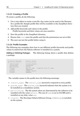 18 Chapter 1  Installing the Solaris 10 Operating System
1.3.2.5 Creating a Proﬁle
To create a proﬁle, do the following:
1. Use a text editor to create a text ﬁle. Any name can be used as the ﬁlename
for a proﬁle ﬁle. Sample proﬁle ﬁles will be available in the JumpStart direc-
tory that you created.
2. Add proﬁle keywords and values to the proﬁle.
Proﬁle keywords and their values are case sensitive.
3. Save the proﬁle in the JumpStart directory.
4. Ensure that root owns the proﬁle and that the permissions are set to 644.
5. The user can test the proﬁle before using it.
1.3.2.6 Proﬁle Examples
The following two examples show how to use different proﬁle keywords and proﬁle
values to control how the Solaris software is installed on a system.
Adding or Deleting Packages The following listing shows a proﬁle that deletes
a package:
The variable names in the proﬁle have the following meanings:
 install_type: The install_type keyword is required in every proﬁle.
 system_type: The system_type keyword indicates that the system is to
be installed as a standalone system.
 partitioning: The ﬁle system slices are determined by the software to be
installed with the value default. The size of swap is set to 512 MB and is
installed on any disk, value any.
 cluster: The Developer Solaris Software Group, SUNWCprog, is installed
on the system.
# profile keywords profile values
# ---------------- --------------
install_type initial_install
system_type standalone
partitioning default
filesys any 512 swap # specify size of /swap
cluster SUNWCprog
package SUNWman delete
cluster SUNWCacc
 
